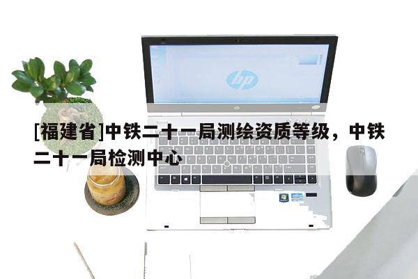 [福建省]中铁二十一局测绘资质等级，中铁二十一局检测中心