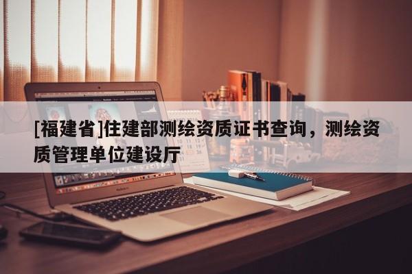[福建省]住建部测绘资质证书查询，测绘资质管理单位建设厅