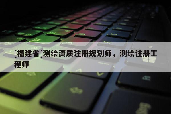 [福建省]测绘资质注册规划师，测绘注册工程师