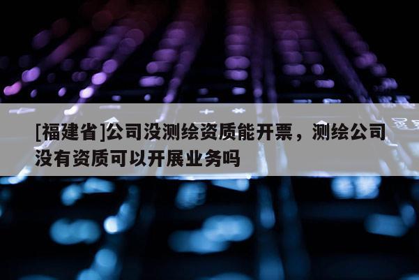 [福建省]公司没测绘资质能开票，测绘公司没有资质可以开展业务吗