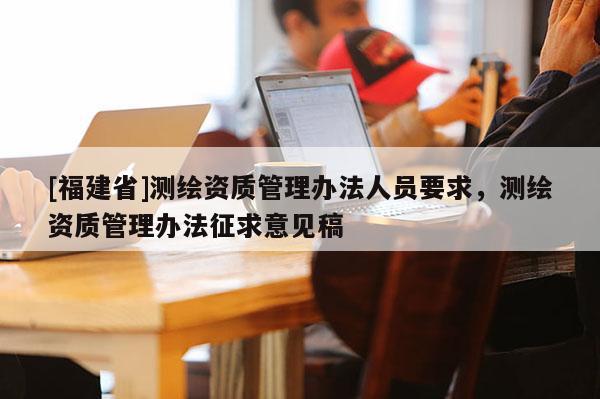 [福建省]测绘资质管理办法人员要求，测绘资质管理办法征求意见稿