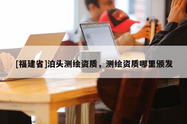 [福建省]泊头测绘资质，测绘资质哪里颁发