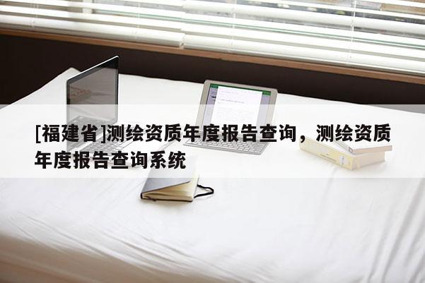 [福建省]测绘资质年度报告查询，测绘资质年度报告查询系统