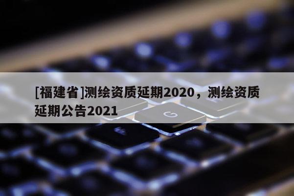 [福建省]测绘资质延期2020，测绘资质延期公告2021
