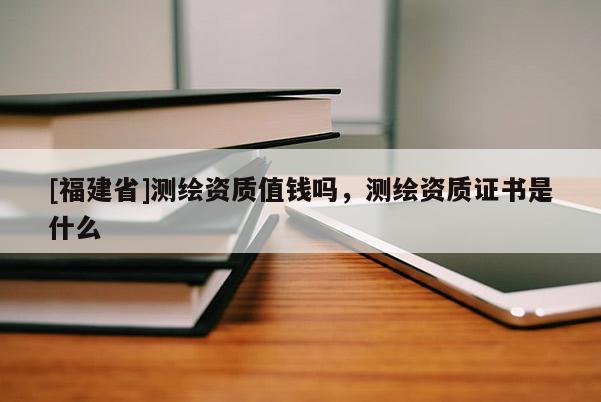 [福建省]测绘资质值钱吗，测绘资质证书是什么