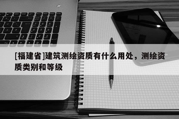 [福建省]建筑测绘资质有什么用处，测绘资质类别和等级