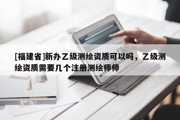 [福建省]新办乙级测绘资质可以吗，乙级测绘资质需要几个注册测绘师师