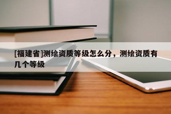 [福建省]测绘资质等级怎么分，测绘资质有几个等级
