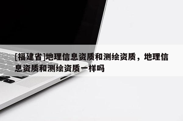 [福建省]地理信息资质和测绘资质，地理信息资质和测绘资质一样吗