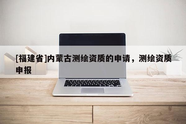 [福建省]内蒙古测绘资质的申请，测绘资质申报