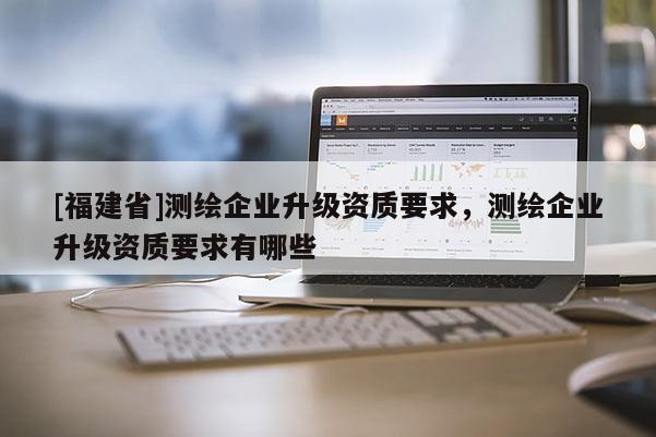 [福建省]测绘企业升级资质要求，测绘企业升级资质要求有哪些