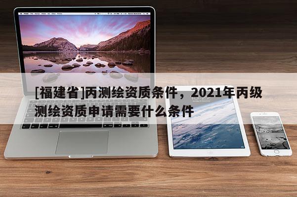 [福建省]丙测绘资质条件，2021年丙级测绘资质申请需要什么条件