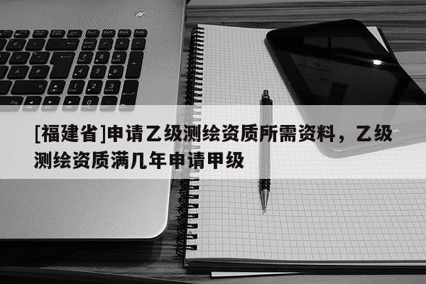 [福建省]申请乙级测绘资质所需资料，乙级测绘资质满几年申请甲级