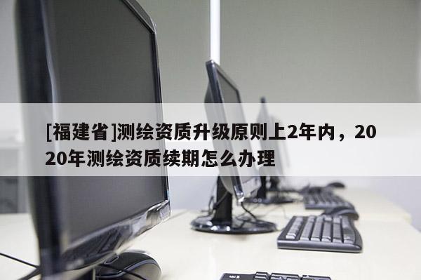[福建省]测绘资质升级原则上2年内，2020年测绘资质续期怎么办理