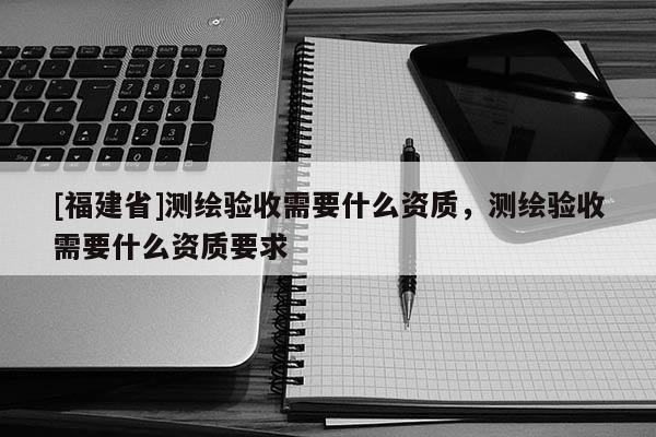 [福建省]测绘验收需要什么资质，测绘验收需要什么资质要求