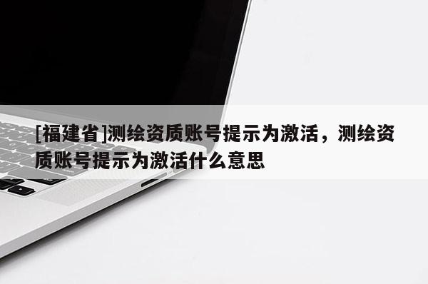 [福建省]测绘资质账号提示为激活，测绘资质账号提示为激活什么意思