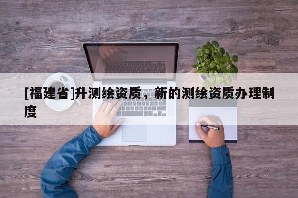 [福建省]升测绘资质，新的测绘资质办理制度