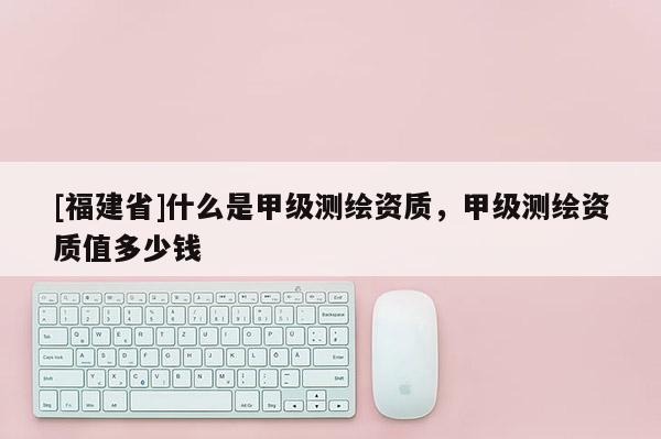 [福建省]什么是甲级测绘资质，甲级测绘资质值多少钱