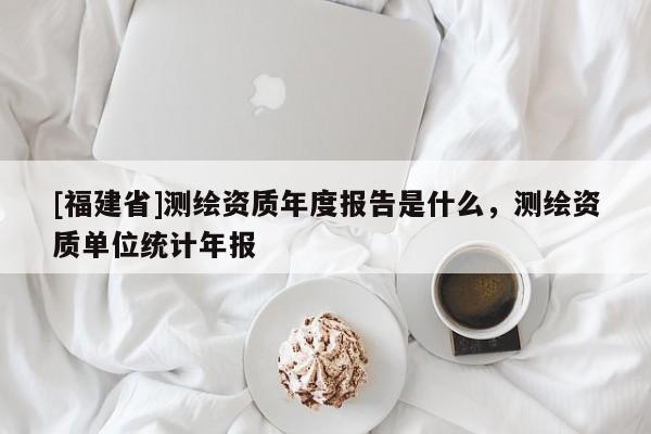 [福建省]测绘资质年度报告是什么，测绘资质单位统计年报