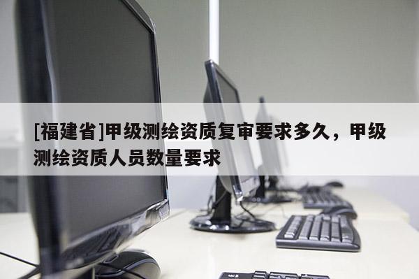 [福建省]甲级测绘资质复审要求多久，甲级测绘资质人员数量要求