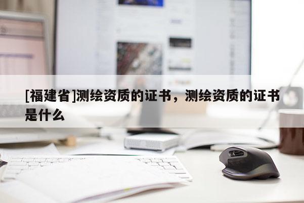 [福建省]测绘资质的证书，测绘资质的证书是什么