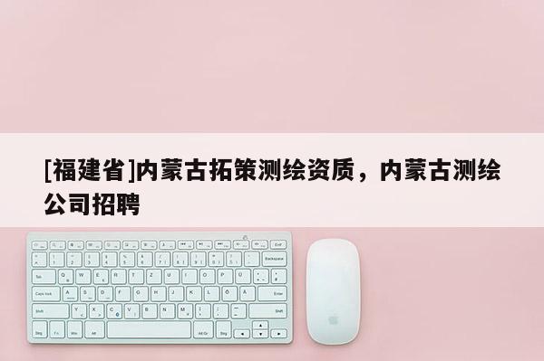 [福建省]内蒙古拓策测绘资质，内蒙古测绘公司招聘