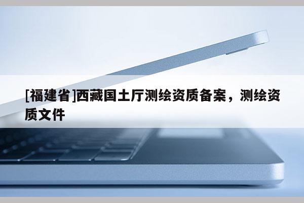 [福建省]西藏国土厅测绘资质备案，测绘资质文件