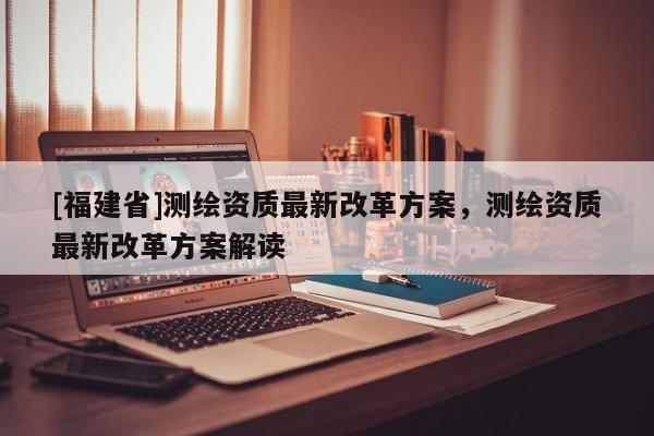 [福建省]测绘资质最新改革方案，测绘资质最新改革方案解读