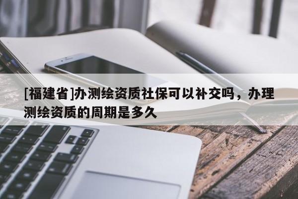 [福建省]办测绘资质社保可以补交吗，办理测绘资质的周期是多久