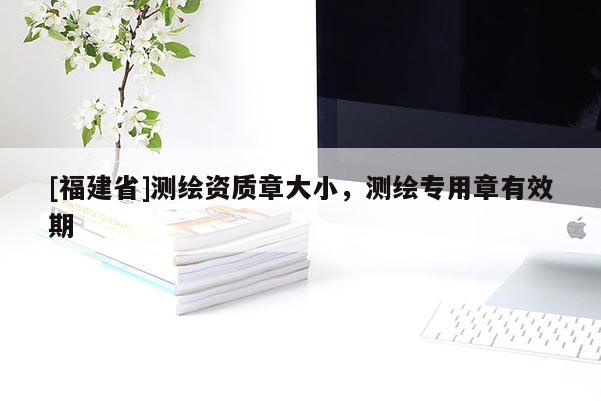 [福建省]测绘资质章大小，测绘专用章有效期