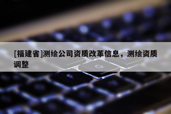 [福建省]测绘公司资质改革信息，测绘资质调整