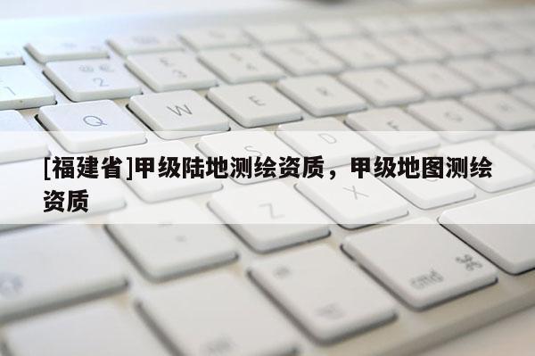 [福建省]甲级陆地测绘资质，甲级地图测绘资质