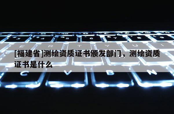 [福建省]测绘资质证书颁发部门，测绘资质证书是什么