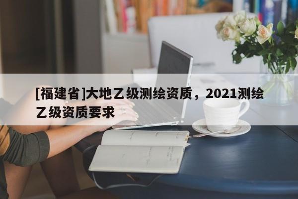 [福建省]大地乙级测绘资质，2021测绘乙级资质要求