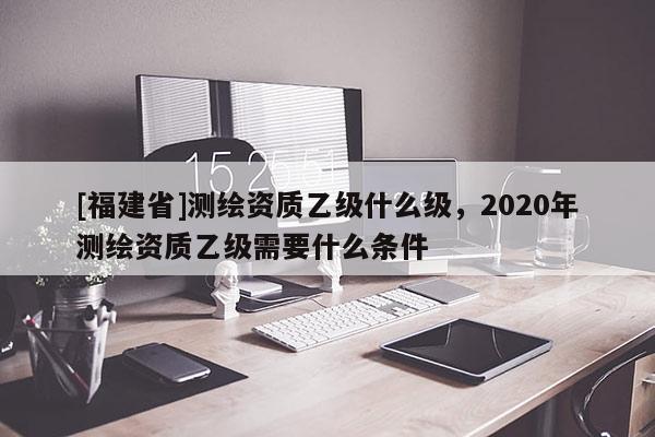 [福建省]测绘资质乙级什么级，2020年测绘资质乙级需要什么条件