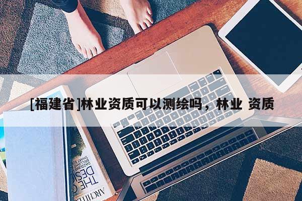 [福建省]林业资质可以测绘吗，林业 资质