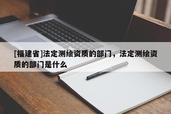 [福建省]法定测绘资质的部门，法定测绘资质的部门是什么