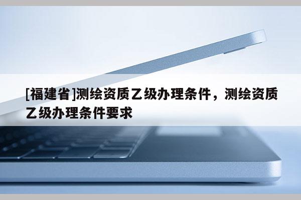 [福建省]测绘资质乙级办理条件，测绘资质乙级办理条件要求
