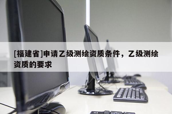 [福建省]申请乙级测绘资质条件，乙级测绘资质的要求