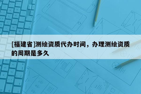 [福建省]测绘资质代办时间，办理测绘资质的周期是多久