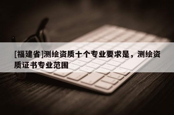 [福建省]测绘资质十个专业要求是，测绘资质证书专业范围