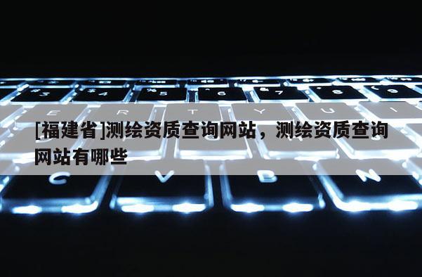 [福建省]测绘资质查询网站，测绘资质查询网站有哪些