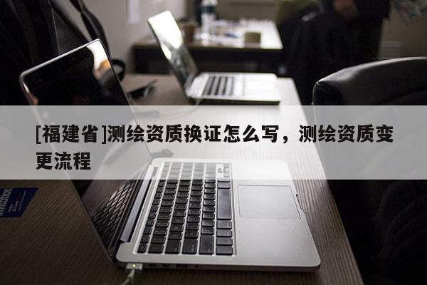 [福建省]测绘资质换证怎么写，测绘资质变更流程