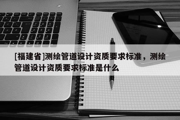 [福建省]测绘管道设计资质要求标准，测绘管道设计资质要求标准是什么