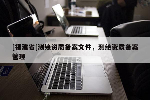 [福建省]测绘资质备案文件，测绘资质备案管理