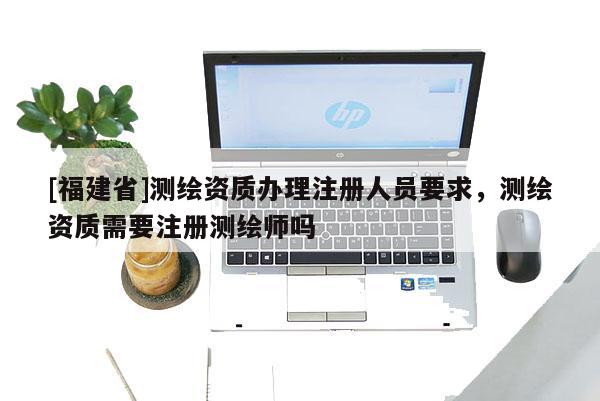 [福建省]测绘资质办理注册人员要求，测绘资质需要注册测绘师吗