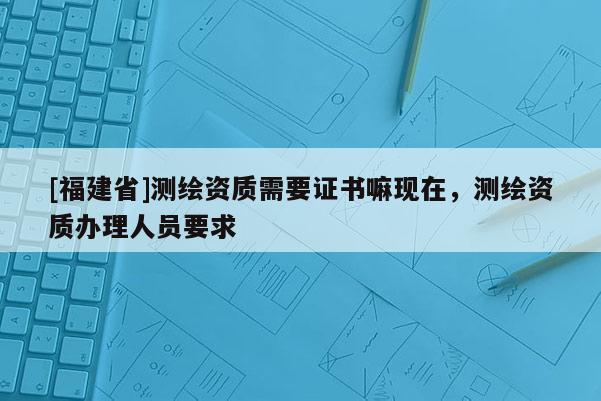 [福建省]测绘资质需要证书嘛现在，测绘资质办理人员要求