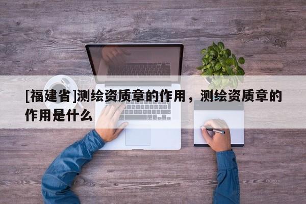[福建省]测绘资质章的作用，测绘资质章的作用是什么