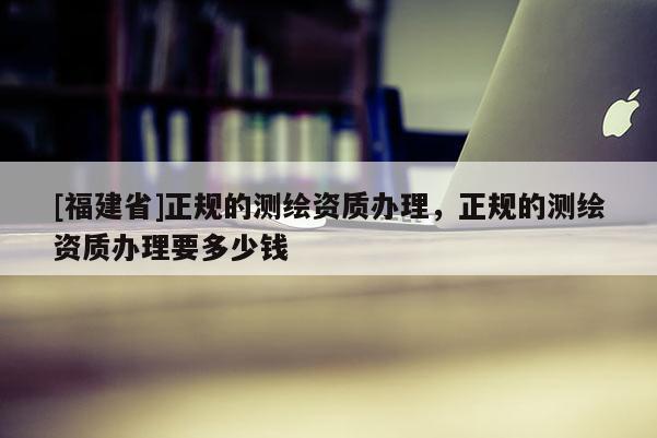 [福建省]正规的测绘资质办理，正规的测绘资质办理要多少钱