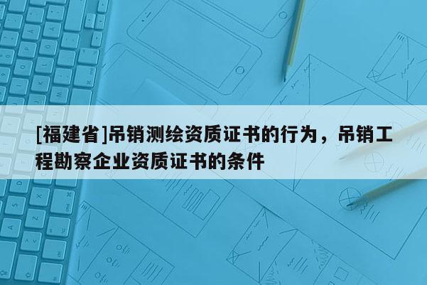 [福建省]吊销测绘资质证书的行为，吊销工程勘察企业资质证书的条件